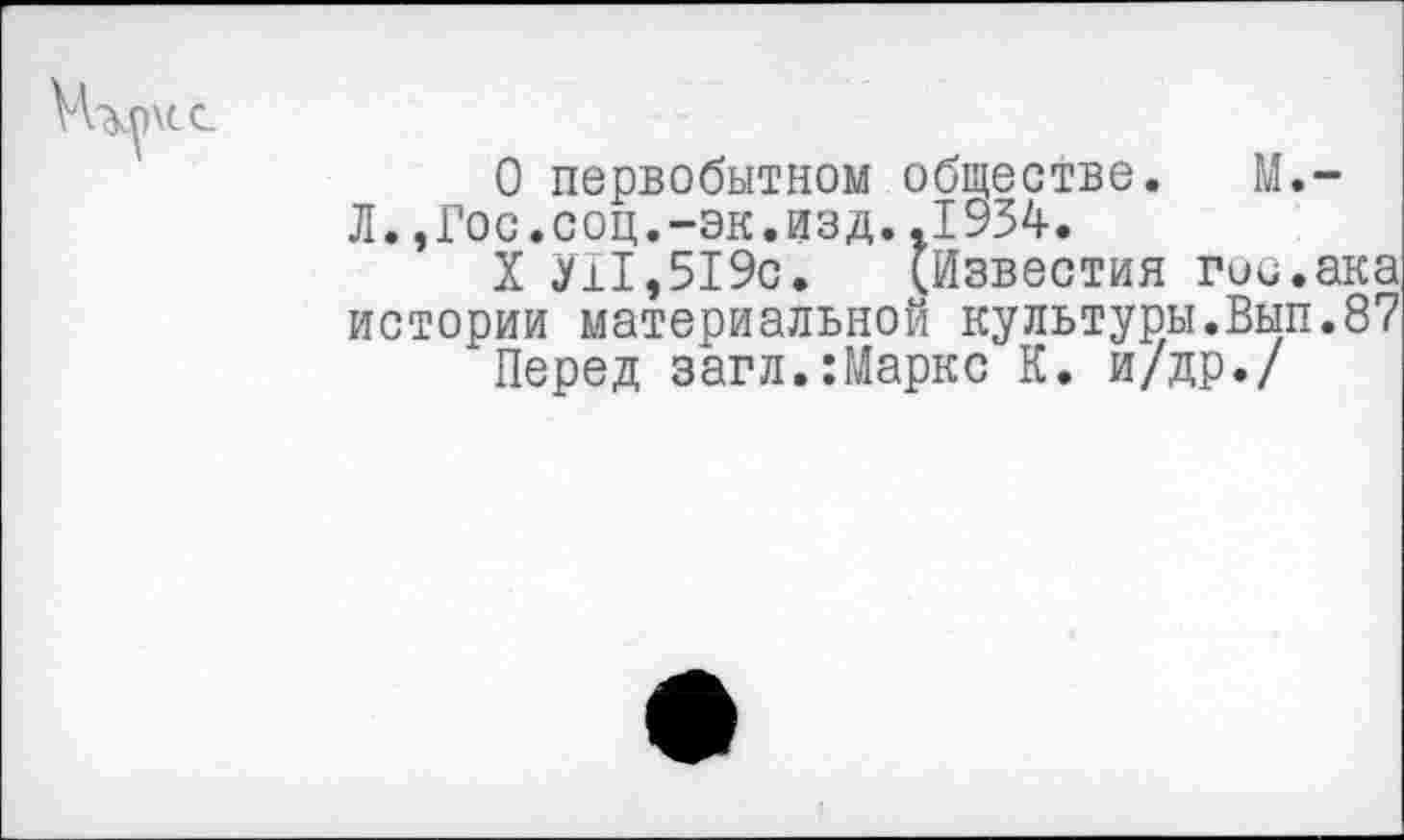 ﻿О первобытном обществе. М.-Л.,Гос.соц.-эк.изд..1934.
X УН,519с. (Известия гис.ака истории материальной культуры.Вып.87 Перед загл.:Маркс К. и/др./